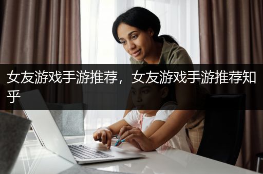 女友游戏手游推荐，女友游戏手游推荐知乎