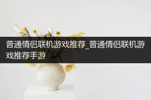 普通情侣联机游戏推荐_普通情侣联机游戏推荐手游