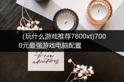 （玩什么游戏推荐7800xt)7000元最强游戏电脑配置