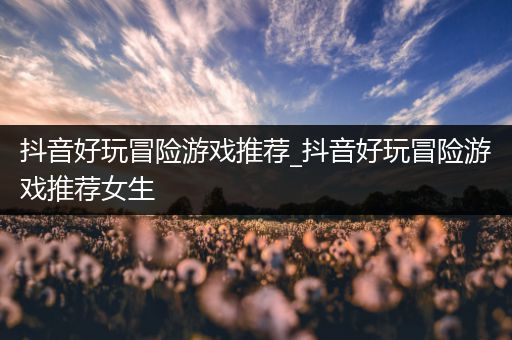 抖音好玩冒险游戏推荐_抖音好玩冒险游戏推荐女生