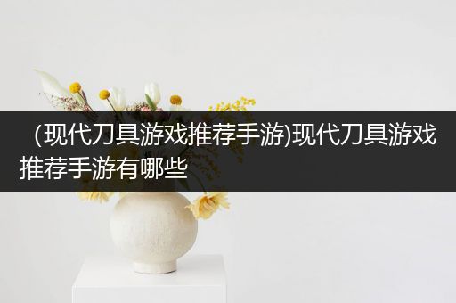 （现代刀具游戏推荐手游)现代刀具游戏推荐手游有哪些