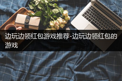 边玩边领红包游戏推荐-边玩边领红包的游戏
