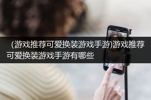 （游戏推荐可爱换装游戏手游)游戏推荐可爱换装游戏手游有哪些