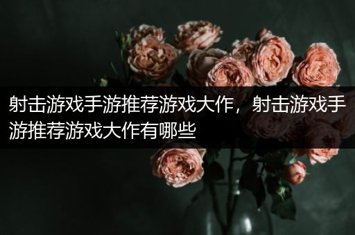 射击游戏手游推荐游戏大作，射击游戏手游推荐游戏大作有哪些