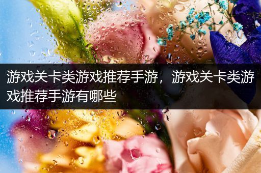 游戏关卡类游戏推荐手游，游戏关卡类游戏推荐手游有哪些
