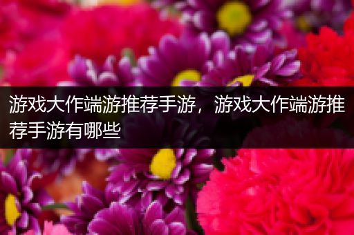游戏大作端游推荐手游，游戏大作端游推荐手游有哪些