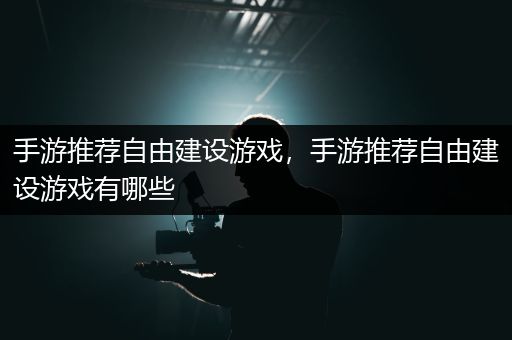 手游推荐自由建设游戏，手游推荐自由建设游戏有哪些