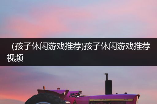 （孩子休闲游戏推荐)孩子休闲游戏推荐视频