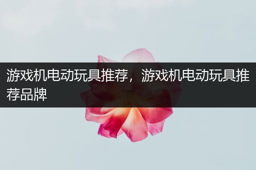 游戏机电动玩具推荐，游戏机电动玩具推荐品牌