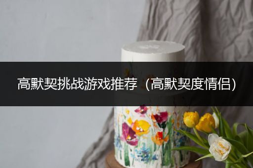 高默契挑战游戏推荐（高默契度情侣）