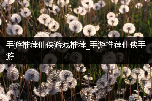手游推荐仙侠游戏推荐_手游推荐仙侠手游