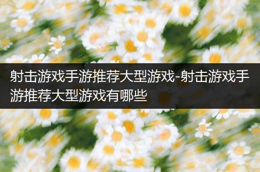 射击游戏手游推荐大型游戏-射击游戏手游推荐大型游戏有哪些