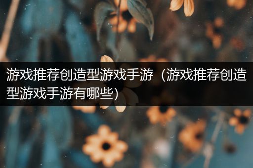 游戏推荐创造型游戏手游（游戏推荐创造型游戏手游有哪些）