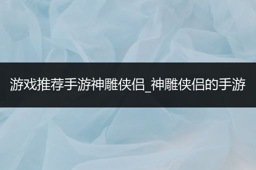 游戏推荐手游神雕侠侣_神雕侠侣的手游