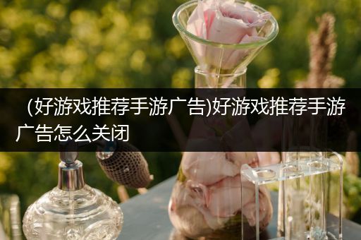 （好游戏推荐手游广告)好游戏推荐手游广告怎么关闭