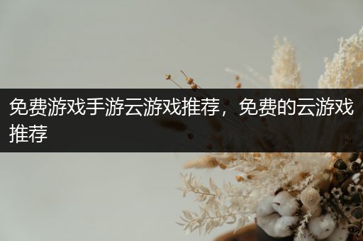 免费游戏手游云游戏推荐，免费的云游戏推荐