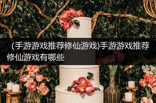 （手游游戏推荐修仙游戏)手游游戏推荐修仙游戏有哪些