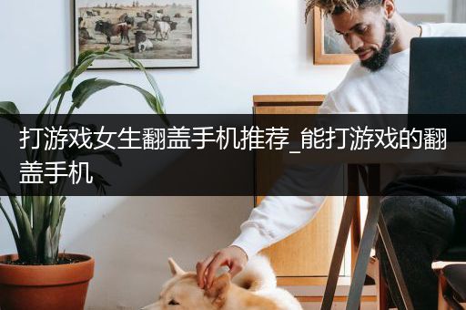 打游戏女生翻盖手机推荐_能打游戏的翻盖手机