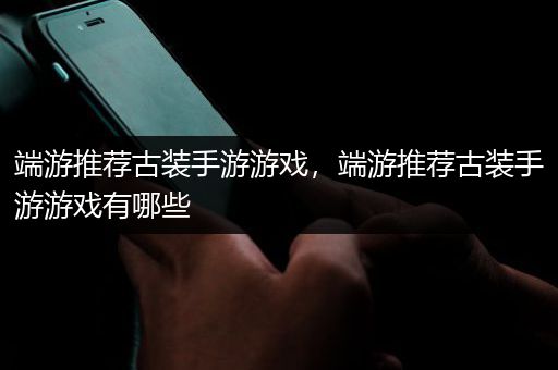 端游推荐古装手游游戏，端游推荐古装手游游戏有哪些