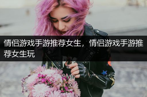 情侣游戏手游推荐女生，情侣游戏手游推荐女生玩