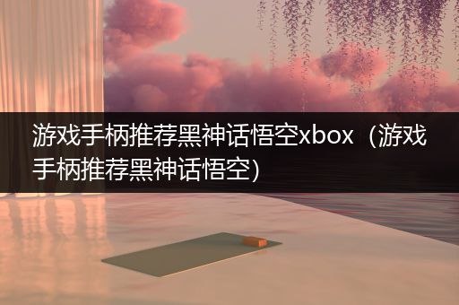 游戏手柄推荐黑神话悟空xbox（游戏手柄推荐黑神话悟空）