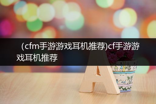 （cfm手游游戏耳机推荐)cf手游游戏耳机推荐