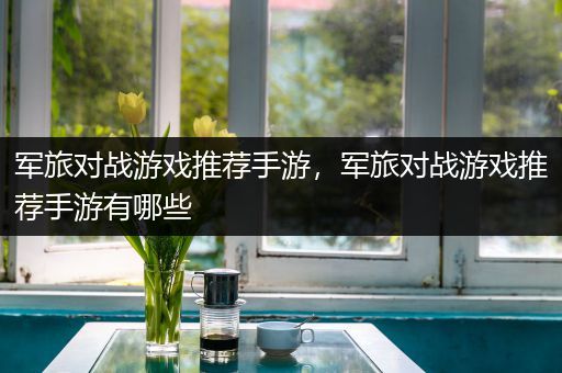 军旅对战游戏推荐手游，军旅对战游戏推荐手游有哪些