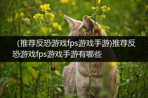 （推荐反恐游戏fps游戏手游)推荐反恐游戏fps游戏手游有哪些