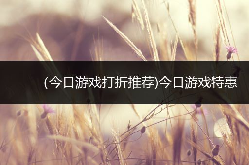 （今日游戏打折推荐)今日游戏特惠