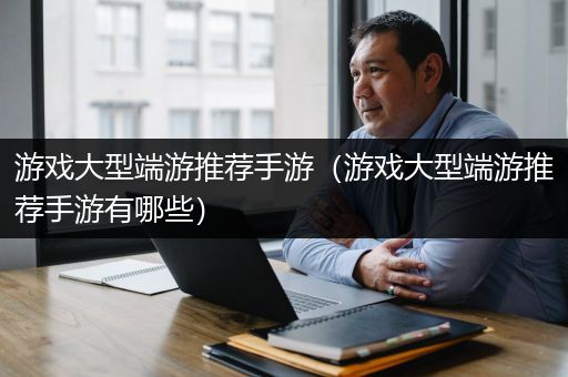 游戏大型端游推荐手游（游戏大型端游推荐手游有哪些）