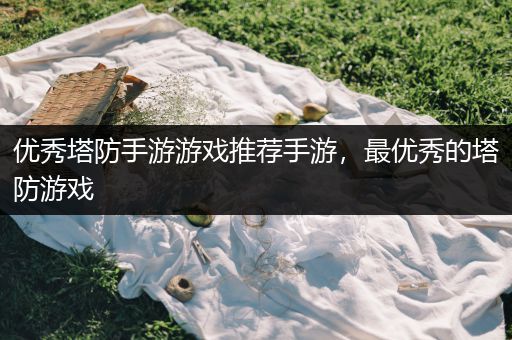 优秀塔防手游游戏推荐手游，最优秀的塔防游戏