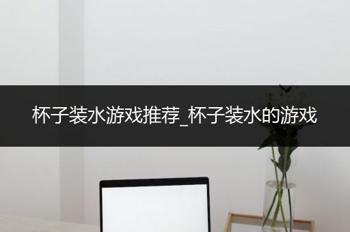 杯子装水游戏推荐_杯子装水的游戏