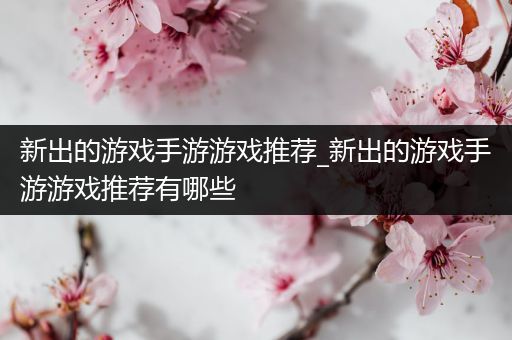 新出的游戏手游游戏推荐_新出的游戏手游游戏推荐有哪些