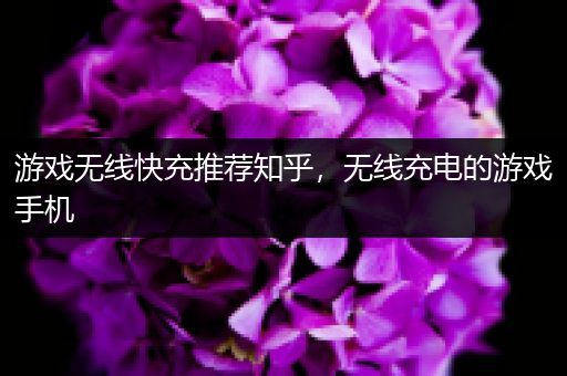 游戏无线快充推荐知乎，无线充电的游戏手机
