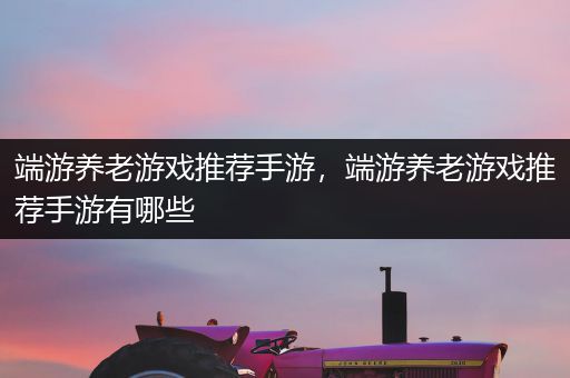 端游养老游戏推荐手游，端游养老游戏推荐手游有哪些