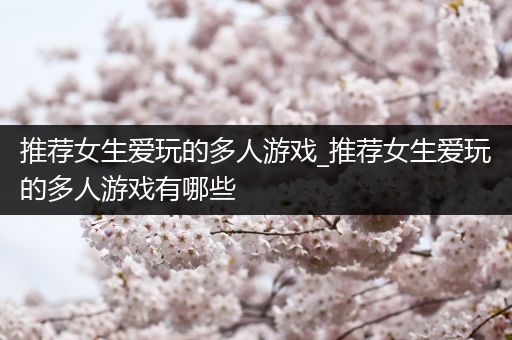 推荐女生爱玩的多人游戏_推荐女生爱玩的多人游戏有哪些