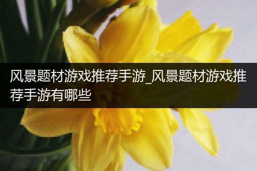 风景题材游戏推荐手游_风景题材游戏推荐手游有哪些