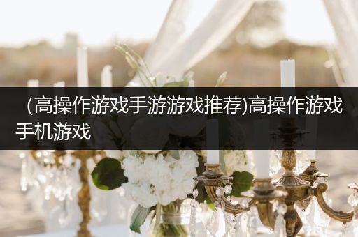 （高操作游戏手游游戏推荐)高操作游戏手机游戏