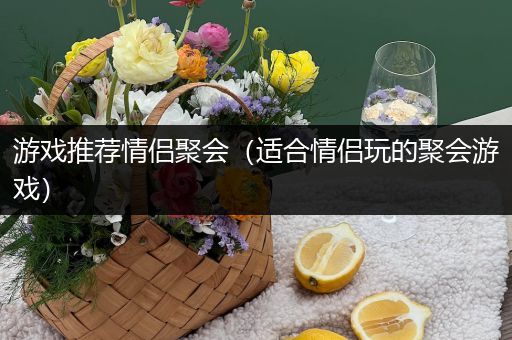 游戏推荐情侣聚会（适合情侣玩的聚会游戏）