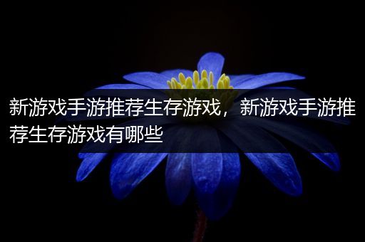 新游戏手游推荐生存游戏，新游戏手游推荐生存游戏有哪些