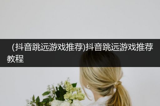 （抖音跳远游戏推荐)抖音跳远游戏推荐教程