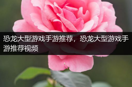 恐龙大型游戏手游推荐，恐龙大型游戏手游推荐视频