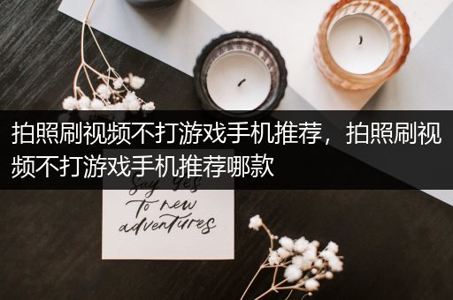 拍照刷视频不打游戏手机推荐，拍照刷视频不打游戏手机推荐哪款