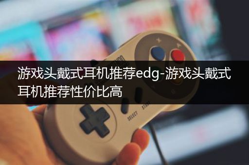 游戏头戴式耳机推荐edg-游戏头戴式耳机推荐性价比高