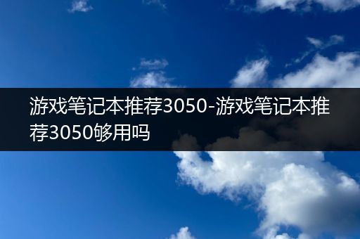 游戏笔记本推荐3050-游戏笔记本推荐3050够用吗