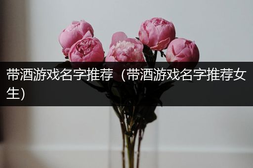带酒游戏名字推荐（带酒游戏名字推荐女生）
