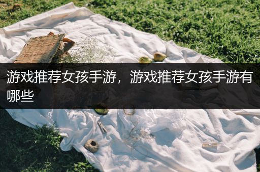 游戏推荐女孩手游，游戏推荐女孩手游有哪些
