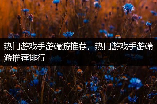 热门游戏手游端游推荐，热门游戏手游端游推荐排行