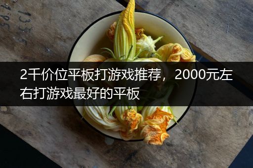 2千价位平板打游戏推荐，2000元左右打游戏最好的平板