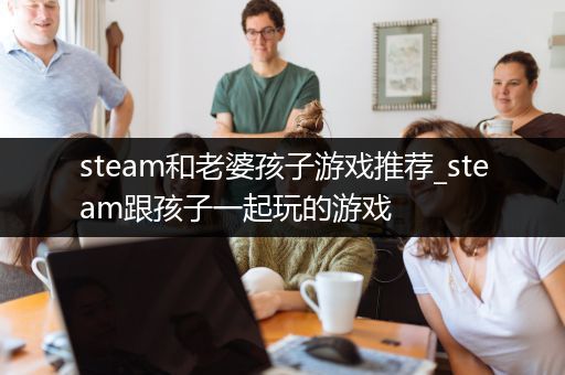 steam和老婆孩子游戏推荐_steam跟孩子一起玩的游戏